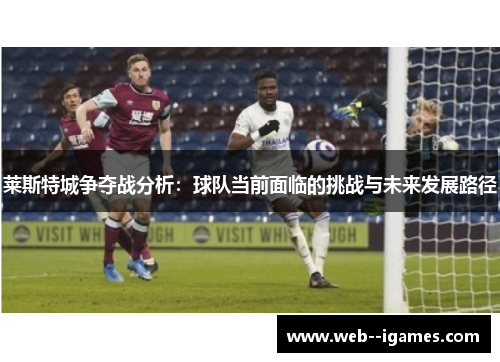 莱斯特城争夺战分析:球队当前面临的挑战与未来发展路径 莱斯特城争夺战分析:球队当前面临的挑战与未来发展路径