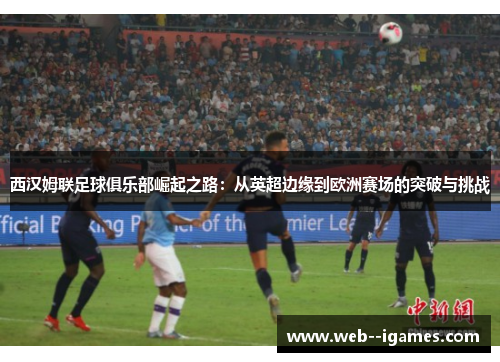 西汉姆联足球俱乐部崛起之路：从英超边缘到欧洲赛场的突破与挑战