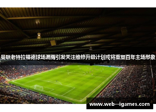 曼联老特拉福德球场漏雨引发关注维修升级计划或将重塑百年主场形象