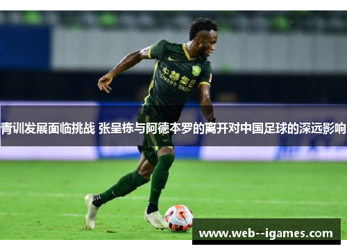 青训发展面临挑战 张呈栋与阿德本罗的离开对中国足球的深远影响